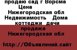 продаю сад г.Ворсма › Цена ­ 450 000 - Нижегородская обл. Недвижимость » Дома, коттеджи, дачи продажа   . Нижегородская обл.